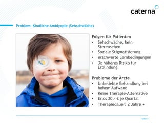 Problem: Kindliche Amblyopie (Sehschwäche) 
Seite 4 
Folgen für Patienten 
• Sehschwäche, kein 
Stereosehen 
• Soziale Stigmatisierung 
• erschwerte Lernbedingungen 
• 3x höheres Risiko für 
Erblindung 
Probleme der Ärzte 
• Unbeliebte Behandlung bei 
hohem Aufwand 
• Keine Therapie-Alternative 
• Erlös 20,- € je Quartal 
• Therapiedauer: 2 Jahre + 
 