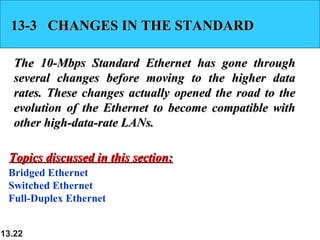 13-3 CHANGES IN THE STANDARD
The 10-Mbps Standard Ethernet has gone through
several changes before moving to the higher data
rates. These changes actually opened the road to the
evolution of the Ethernet to become compatible with
other high-data-rate LANs.
Topics discussed in this section:
Bridged Ethernet
Switched Ethernet
Full-Duplex Ethernet
13.22

 
