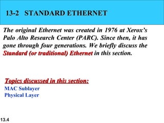 13-2 STANDARD ETHERNET
The original Ethernet was created in 1976 at Xerox’s
Palo Alto Research Center (PARC). Since then, it has
gone through four generations. We briefly discuss the
Standard (or traditional) Ethernet in this section.

Topics discussed in this section:
MAC Sublayer
Physical Layer

13.4

 
