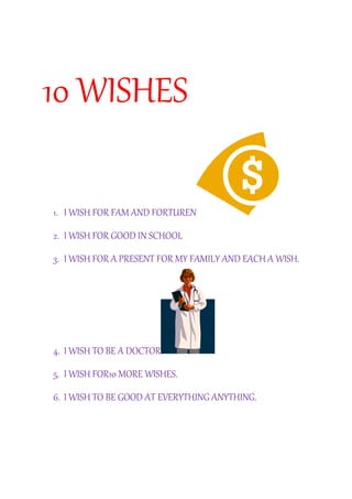 10 WISHES 
1. I WISH FOR FAM AND FORTUREN 
2. I WISH FOR GOOD IN SCHOOL 
3. I WISH FOR A PRESENT FOR MY FAMILY AND EACH A WISH. 
4. I WISH TO BE A DOCTOR 
5. I WISH FOR10 MORE WISHES. 
6. I WISH TO BE GOOD AT EVERYTHING ANYTHING. 
 