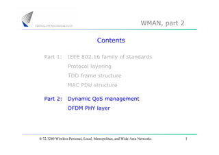 WMAN, part 2

                                     Contents

   Part 1:        IEEE 802.16 family of standards
                  Protocol layering
                  TDD frame structure
                  MAC PDU structure

   Part 2:        Dynamic QoS management
                  OFDM PHY layer




S-72.3240 Wireless Personal, Local, Metropolitan, and Wide Area Networks        1
 