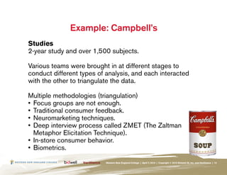 Example: Campbell’s
Studies
2-year study and over 1,500 subjects.

Various teams were brought in at different stages to
conduct different types of analysis, and each interacted
with the other to triangulate the data.

Multiple methodologies (triangulation)
•	 Focus groups are not enough.
•	 Traditional consumer feedback.
•	 Neuromarketing techniques.
•	 Deep interview process called ZMET (The Zaltman
   Metaphor Elicitation Technique).
•	 In-store consumer behavior.
•	 Biometrics.
                           Western New England College | April 7, 2010 | Copyright © 2010 Bidwell ID, Inc. and Verilliance | 12
 