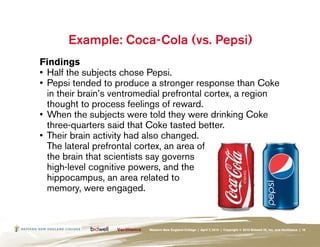 Example: Coca-Cola (vs. Pepsi)
Findings
•	 Half the subjects chose Pepsi.
•	 Pepsi tended to produce a stronger response than Coke
   in their brain’s ventromedial prefrontal cortex, a region
   thought to process feelings of reward.
•	 When the subjects were told they were drinking Coke
   three-quarters said that Coke tasted better.
•	 Their brain activity had also changed.
   The lateral prefrontal cortex, an area of
   the brain that scientists say governs
   high-level cognitive powers, and the
   hippocampus, an area related to
   memory, were engaged.



                           Western New England College | April 7, 2010 | Copyright © 2010 Bidwell ID, Inc. and Verilliance | 15
 
