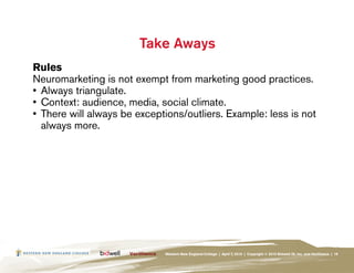 Take Aways
Rules
Neuromarketing is not exempt from marketing good practices.
•	 Always triangulate.
•	 Context: audience, media, social climate.
•	 There will always be exceptions/outliers. Example: less is not
   always more.




                              Western New England College | April 7, 2010 | Copyright © 2010 Bidwell ID, Inc. and Verilliance | 19
 