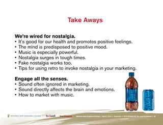 Take Aways

We’re wired for nostalgia.
•	 It’s good for our health and promotes positive feelings.
•	 The mind is predisposed to positive mood.
•	 Music is especially powerful.
•	 Nostalgia surges in tough times.
•	 Fake nostalgia works too.
•	 Tips for using retro to invoke nostalgia in your marketing.

Engage all the senses.
•	 Sound often ignored in marketing.
•	 Sound directly affects the brain and emotions.
•	 How to market with music.



                               Western New England College | April 7, 2010 | Copyright © 2010 Bidwell ID, Inc. and Verilliance | 22
 