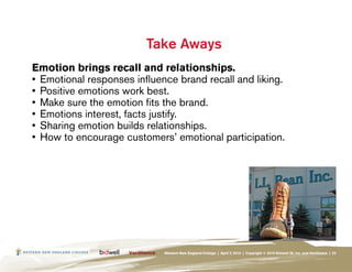 Take Aways
Emotion brings recall and relationships.
•	 Emotional responses influence brand recall and liking.
•	 Positive emotions work best.
•	 Make sure the emotion fits the brand.
•	 Emotions interest, facts justify.
•	 Sharing emotion builds relationships.
•	 How to encourage customers’ emotional participation.




                             Western New England College | April 7, 2010 | Copyright © 2010 Bidwell ID, Inc. and Verilliance | 23
 