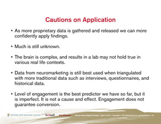 Cautions on Application
•	 As more proprietary data is gathered and released we can more
   confidently apply findings.

•	 Much is still unknown.

•	 The brain is complex, and results in a lab may not hold true in
   various real life contexts.

•	 Data from neuromarketing is still best used when triangulated
   with more traditional data such as interviews, questionnaires, and
   historical data.

•	 Level of engagement is the best predictor we have so far, but it
   is imperfect. It is not a cause and effect. Engagement does not
   guarantee conversion.

                                Western New England College | April 7, 2010 | Copyright © 2010 Bidwell ID, Inc. and Verilliance | 24
 