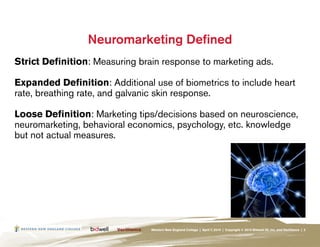 Neuromarketing Defined
Strict Definition: Measuring brain response to marketing ads.

Expanded Definition: Additional use of biometrics to include heart
rate, breathing rate, and galvanic skin response.

Loose Definition: Marketing tips/decisions based on neuroscience,
neuromarketing, behavioral economics, psychology, etc. knowledge
but not actual measures.




                                Western New England College | April 7, 2010 | Copyright © 2010 Bidwell ID, Inc. and Verilliance | 3
 