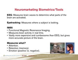 Neuromarketing Biometrics/Tools
EEG: Measures brain waves to determine what parts of the
brain are activated.

Eyetracking: Measures where a subject is looking.

fMRI
•	 Functional Magnetic Resonance Imaging.
•	 Measures brain activity in real time.
•	 Vastly more expensive and cumbersome than EEG, but gives
   more accurate picture of the brain.

Measures what?
•	 Attention.
•	 Retention (memory).
•	 Emotion (positive vs. negative).
                               Western New England College | April 7, 2010 | Copyright © 2010 Bidwell ID, Inc. and Verilliance | 4
 