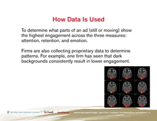 How Data Is Used
To determine what parts of an ad (still or moving) show
the highest engagement across the three measures:
attention, retention, and emotion.

Firms are also collecting proprietary data to determine
patterns. For example, one firm has seen that dark
backgrounds consistently result in lower engagement.




                          Western New England College | April 7, 2010 | Copyright © 2010 Bidwell ID, Inc. and Verilliance | 5
 