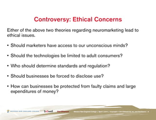 Controversy: Ethical Concerns
Either of the above two theories regarding neuromarketing lead to
ethical issues.

•	 Should marketers have access to our unconscious minds?

•	 Should the technologies be limited to adult consumers?

•	 Who should determine standards and regulation?

•	 Should businesses be forced to disclose use?

•	 How can businesses be protected from faulty claims and large
   expenditures of money?



                                Western New England College | April 7, 2010 | Copyright © 2010 Bidwell ID, Inc. and Verilliance | 8
 