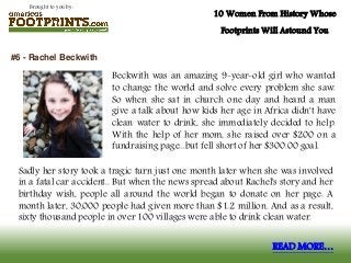 Brought to you by:
10 Women From History Whose
Footprints Will Astound You
Beckwith was an amazing 9-year-old girl who wanted
to change the world and solve every problem she saw.
So when she sat in church one day and heard a man
give a talk about how kids her age in Africa didn't have
clean water to drink, she immediately decided to help.
With the help of her mom, she raised over $200 on a
fundraising page...but fell short of her $300.00 goal.
#6 - Rachel Beckwith
READ MORE…
Sadly her story took a tragic turn just one month later when she was involved
in a fatal car accident.. But when the news spread about Rachel's story and her
birthday wish, people all around the world began to donate on her page. A
month later, 30,000 people had given more than $1.2 million. And as a result,
sixty thousand people in over 100 villages were able to drink clean water.
 