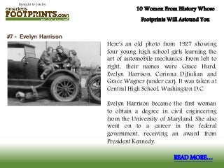 Brought to you by:
10 Women From History Whose
Footprints Will Astound You
Here's an old photo from 1927 showing
four young high school girls learning the
art of automobile mechanics. From left to
right, their names were Grace Hurd,
Evelyn Harrison, Corinna DiJiulian and
Grace Wagner (under car). It was taken at
Central High School, Washington D.C.
Evelyn Harrison became the first woman
to obtain a degree in civil engineering
from the University of Maryland. She also
went on to a career in the federal
government, receiving an award from
President Kennedy.
#7 - Evelyn Harrison
READ MORE…
 