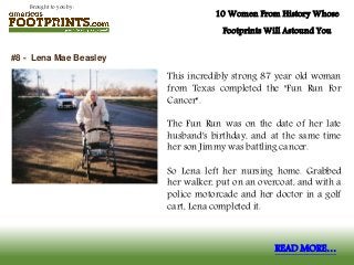 Brought to you by:
10 Women From History Whose
Footprints Will Astound You
This incredibly strong 87 year old woman
from Texas completed the "Fun Run For
Cancer".
The Fun Run was on the date of her late
husband's birthday, and at the same time
her son Jimmy was battling cancer.
So Lena left her nursing home. Grabbed
her walker, put on an overcoat, and with a
police motorcade and her doctor in a golf
cart, Lena completed it.
#8 - Lena Mae Beasley
READ MORE…
 