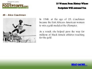 Brought to you by:
10 Women From History Whose
Footprints Will Astound You
In 1948, at the age of 25, Coachman
became the first African-American woman
to win a gold medal at the Olympics.
As a result, she helped pave the way for
millions of black female athletes reaching
for the gold.
#9 - Alice Coachman
READ MORE…
 