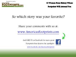 Brought to you by:
10 Women From History Whose
Footprints Will Astound You
So which story was your favorite?
Share your comments with us at:
www.AmericasFootprints.com
And LIKE US on Facebook for more great
Footprints that deserve the spotlight!
www.facebook.com/AmericasFootprints
 