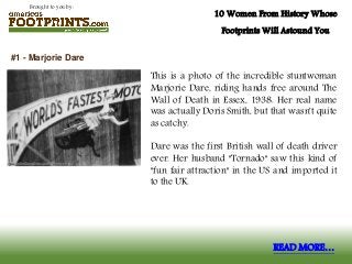 Brought to you by:
10 Women From History Whose
Footprints Will Astound You
This is a photo of the incredible stuntwoman
Marjorie Dare, riding hands free around The
Wall of Death in Essex, 1938. Her real name
was actually Doris Smith, but that wasn't quite
as catchy.
Dare was the first British wall of death driver
ever. Her husband "Tornado" saw this kind of
"fun fair attraction" in the US and imported it
to the UK.
#1 - Marjorie Dare
READ MORE…
 