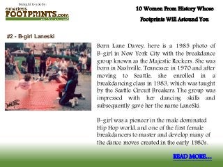 Brought to you by:
10 Women From History Whose
Footprints Will Astound You
Born Lane Davey, here is a 1985 photo of
B-girl in New York City with the breakdance
group known as the Majestic Rockers. She was
born in Nashville, Tennessee in 1970 and after
moving to Seattle, she enrolled in a
breakdancing class in 1983, which was taught
by the Seattle Circuit Breakers. The group was
impressed with her dancing skills and
subsequently gave her the name LaneSki.
B-girl was a pioneer in the male dominated
Hip Hop world, and one of the first female
breakdancers to master and develop many of
the dance moves created in the early 1980s.
#2 - B-girl Laneski
READ MORE…
 