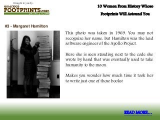 Brought to you by:
10 Women From History Whose
Footprints Will Astound You
This photo was taken in 1969. You may not
recognize her name, but Hamilton was the lead
software engineer of the Apollo Project.
Here she is seen standing next to the code she
wrote by hand that was eventually used to take
humanity to the moon.
Makes you wonder how much time it took her
to write just one of those books!
#3 - Margaret Hamilton
READ MORE…
 