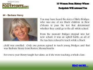 Brought to you by:
10 Women From History Whose
Footprints Will Astound You
You may have heard the story of Ruby Bridges,
who was one of six black children in New
Orleans to pass the test that determined
whether they could go to the all-white school.
From the moment Bridges stepped into her
new school, it was an uphill battle...as all of
the teachers refused to teach while a black
#4 - Barbara Henry
READ MORE…
child was enrolled. Only one person agreed to teach young Bridges...and that
was Barbara Henry from Boston, Massachusetts.
For over a year Henry taught her alone, as if she were teaching a whole class.
 