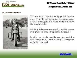 Brought to you by:
10 Women From History Whose
Footprints Will Astound You
Taken in 1937, there is a strong probability that
most of us do not recognize the name alone.
Because looking at just a photo, we'd never know
the story behind it.
But Sally Halterman was actually the first woman
ever granted a license to operate a motorcycle.
In other words, she was the one who started a
new movement in women’s history – the right to
enjoy the open road!
#5 - Sally Halterman
READ MORE…
 