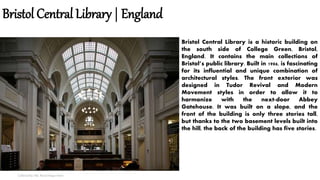 Bristol Central Library | England
Collected by: Md. Nural Hoque Amin
Bristol Central Library is a historic building on
the south side of College Green, Bristol,
England. It contains the main collections of
Bristol’s public library. Built in 1906, is fascinating
for its influential and unique combination of
architectural styles. The front exterior was
designed in Tudor Revival and Modern
Movement styles in order to allow it to
harmonize with the next-door Abbey
Gatehouse. It was built on a slope, and the
front of the building is only three stories tall,
but thanks to the two basement levels built into
the hill, the back of the building has five stories.
 
