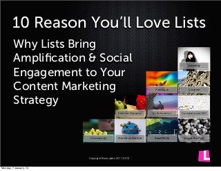 10 Reason You’ll Love Lists
         Why Lists Bring
         Ampliﬁcation & Social                                                        Listening


         Engagement to Your
         Content Marketing                                          Feedback           Curation



         Strategy
                                               Static vs Dynamic   Collaboration   Crowdsourced SEO




                            Community          Market vs Feature    Read/Write      Inside the Post




                           Copyright Boomylabs 2011-2013


Thursday, 10 January, 13
 