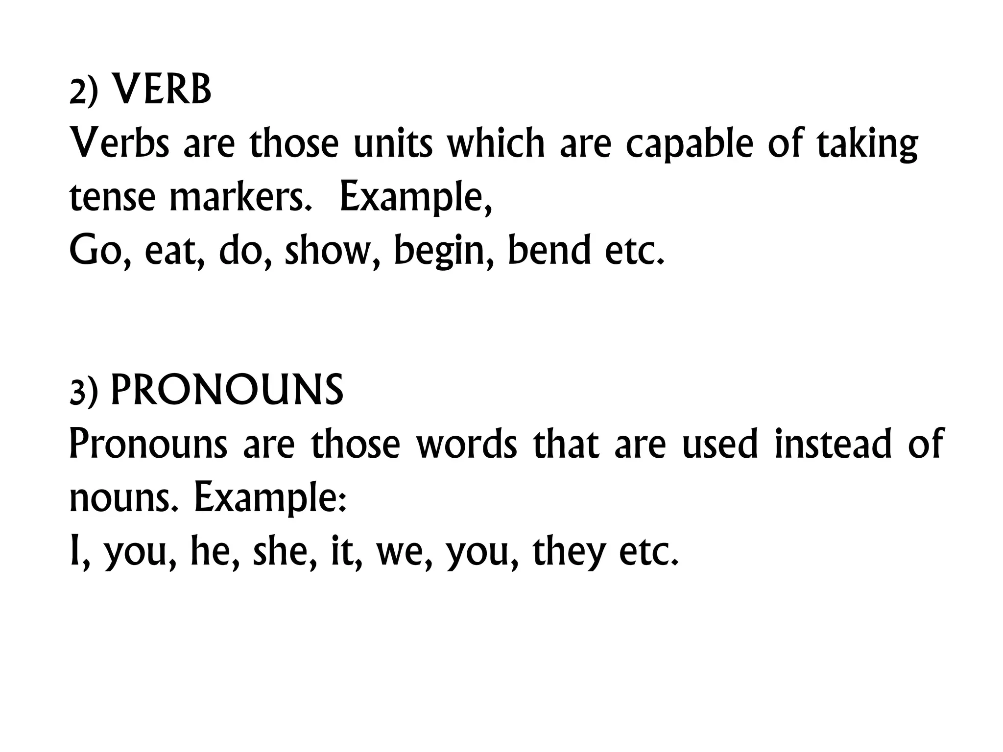 2) VERB
Verbs are those units which are capable of taking
tense markers. Example,
Go, eat, do, show, begin, bend etc.
3) PRONOUNS
Pronouns are those words that are used instead of
nouns. Example:
I, you, he, she, it, we, you, they etc.
 