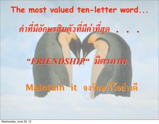 The most valued ten-letter word...

            คำที่มีอักษรสิบตัวที่มีคาที่สุด . . .

                  “FRIENDSHIP“     มิตรภาพ
                 Maintain it    จงรักษาไวอยางดี

Wednesday, June 20, 12
 