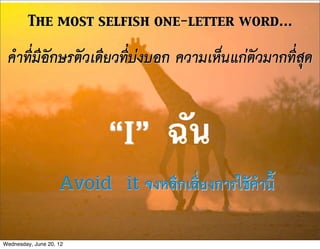 The most selfish one-letter word...

 คำที่มีอักษรตัวเดียวที่บงบอก ความเห็นแกตัวมากที่สุด


                           “I”      ฉัน
                    Avoid it จงหลีกเลี่ยงการใชคำนี้
Wednesday, June 20, 12
 