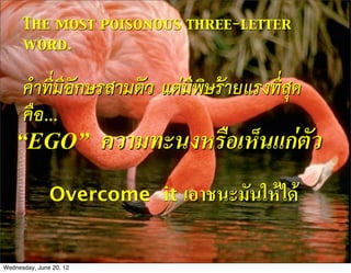 The most poisonous three-letter
      word.


      คำที่มีอักษรสามตัว แตมีพิษรายแรงที่สุด
      คือ...
    “EGO”                ความทะนงหรือเห็นแกตัว
               Overcome it       เอาชนะมันใหได

Wednesday, June 20, 12
 