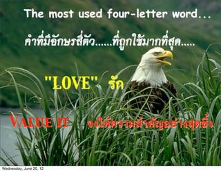 The most used four-letter word...

           คำที่มีอักษรสี่ตัว......ที่ถูกใชมากที่สุด.....

                         "LOVE" รัก

   Value it                   จงให้ความสําคัญอย่างสุดซึ้ง


Wednesday, June 20, 12
 