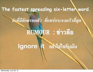 The fastest spreading six-letter word.

              คำที่มีอักษรหกตัว ที่แพรกระจายเร็วที่สุด
                         RUMOUR : ข่าวลือ

                     Ignore it อยาใสใจกับมัน


Wednesday, June 20, 12
 