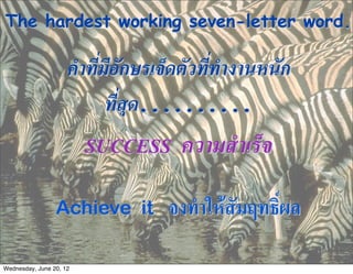 The hardest working seven-letter word.

                     คำที่มีอักษรเจ็ดตัวที่ทำงานหนัก
                           ที่สุด..........
                         SUCCESS    ความสำเร็จ

                 Achieve it        จงทำใหสัมฤทธิ์ผล

Wednesday, June 20, 12
 