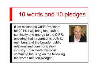 10 words and 10 pledges
If I’m elected as CIPR President
for 2014, I will bring leadership,
continuity and energy to the CIPR,
ensuring that it represents both its
members and the broader public
relations and communication
industry. To achieve this goal I
commit to focusing on the following
ten words and ten pledges.
 