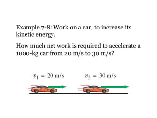 Example 7-8: Work on a car, to increase its kinetic energy. How much net work is required to accelerate a 1000-kg car from 20 m/s to 30 m/s? 