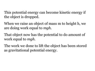 This potential energy can become kinetic energy if the object is dropped. When we raise an object of mass m to height h, we are doing work equal to  mgh .  That object now has the potential to do amount of work equal to  mgh . The work we done to lift the object has been stored as gravitational potential energy. 