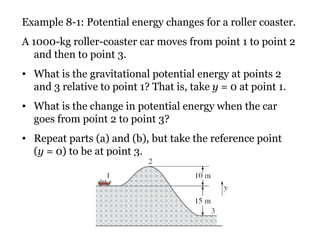 Example 8-1: Potential energy changes for a roller coaster. A 1000-kg roller-coaster car moves from point 1 to point 2 and then to point 3.  What is the gravitational potential energy at points 2 and 3 relative to point 1? That is, take  y  = 0 at point 1.  What is the change in potential energy when the car goes from point 2 to point 3?  Repeat parts (a) and (b), but take the reference point  ( y  = 0) to be at point 3. 