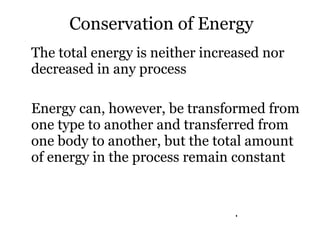 The total energy is neither increased nor decreased in any process Energy can, however, be transformed from one type to another and transferred from one body to another, but the total amount of energy in the process remain constant Conservation of Energy . 