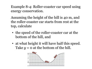 Example 8-4: Roller-coaster car speed using energy conservation. Assuming the height of the hill is 40 m, and the roller-coaster car starts from rest at the top, calculate  the speed of the roller-coaster car at the bottom of the hill, and  at what height it will have half this speed. Take  y  = 0 at the bottom of the hill. 
