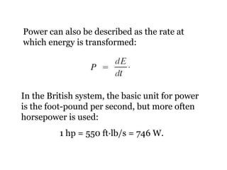 Power can also be described as the rate at which energy is transformed: In the British system, the basic unit for power is the foot-pound per second, but more often horsepower is used: 1 hp = 550 ft ·lb/s = 746 W. 