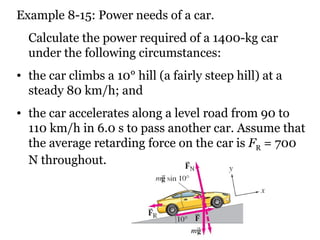 Example 8-15: Power needs of a car. Calculate the power required of a 1400-kg car under the following circumstances:  the car climbs a 10° hill (a fairly steep hill) at a steady 80 km/h; and  the car accelerates along a level road from 90 to 110 km/h in 6.0 s to pass another car. Assume that the average retarding force on the car is  F R  = 700 N throughout. 