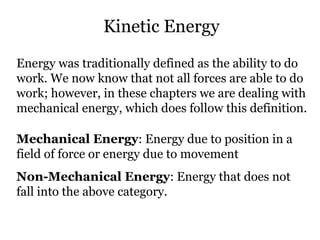 Kinetic Energy Energy was traditionally defined as the ability to do work. We now know that not all forces are able to do work; however, in these chapters we are dealing with mechanical energy, which does follow this definition. Mechanical Energy : Energy due to position in a field of force or energy due to movement Non-Mechanical Energy : Energy that does not fall into the above category. 