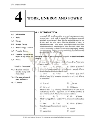 WORK, ENERGY AND POWER
4.1 INTRODUCTION
In our daily life we talk about the terms work, energy, power etc.,
we need energy to do work. In normal life any physical or mental
activity is termed, as work done. We also say that the one who can
do more work has more energy. Thus the definition of energy is
dependent on work. Living beings have to perform several basic
activities to survive. The energy for these processes comes from
food.We needenergyforother activitieslikeplaying,singing,reading,
writing, thinking, jumping, cycling and running.Activities that are
strenuous require more energy.
Question based on basic knowledge required to understand this
chapter
1. A force of 20 N is acting on a body of mass 2 kg. What is its
acceleration?
(A) 2 m/s2
(B) 40 m/s2
(C) 22 m/s2
(D)10 m/s2
2. Velocity of body changes from 3 m/sto 7 m/s in 2 seconds. What is
the acceleration which acted on the body.
(A) 2 m/s2
(B) 4 m/s2
(C) 8 m/s2
(D)–2 m/s2
3. A body of mass 20 kg is moving with a velocity of 45 m/s. What is
its momentum?
(A) 90 kg m/s (B)
4
9
kg m/s
(C) 900 kg m/s (D) 100 kg m/s
4. A body of mass 15 kg is moving with a velocity of 36 km/h. It hits
another body of mass 3 kg at rest. The two bodies combine &
move with velocity V. What is the value of V in km/h.
(A) 24 (B) 30 (C) 60 (D)none
5. A body is dropped froma height of 80 m, it reaches to earths surface
in:
(A) 4 sec. (B) 2 sec. (C) 16 sec. (D)8 sec.
6. Rate of change of momentum is equal to
(A) force (B) impulse
(C) acceleration (D) velocity
4.1 Introduction
4.2 Work
4.3 Energy
4.4 Kinetic Energy
4.6 Work Energy Theorem
4.7 Potential Energy
4.8 Potential Energy of any
object at any height (h)
4.9 Power
“IIT-JEE Foundation”
*4.5 Relation between
Kinetic energy and
Momentum
*4.10The equivalence of
mass and energy
*4.11 Collision
VAVA CLASSES/PHY/9TH
All right copy reserved. No part of the material can be produced without prior permission
 