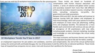 10 Workplace Trends You'll See In 2017
year. These trends are based on hundreds of
conversations with human resource executives and
workers, a series of national and global online surveys
and secondary research from more than 160 different
primary and secondary research sources, including think
tanks, consulting companies, non-profits, the
government and trade associations.
Between 2016 and 2017, the job market will continue to
improve causing both job seekers and employees to
have more leverage, which will cause salaries to increase
and employers to invest more job advertising, staffing
firms and employee benefits. The demand for a more
flexible work environment will continue and you will see
an emergence of HR practitioners with new skills,
including people analytics, Internet marketing, branding
and knowledge on new technologies like virtual reality
and wearables.
The major economic and business themes over the past
year have been focused on the war for talent, creating
Every year we read top 10 workplace trend predictions for the upcoming
an employment experience for job seekers and candidates, overtime and compensation, the end of the annual performance
review, the continued skills and leadership gap, the rise of Generation Z and the shift to the on-demand workforce. These trends
have all impacted how companies recruit, retain, train and structure their workforce for the future.
-Anoop Singh
Human Resources Professional
 