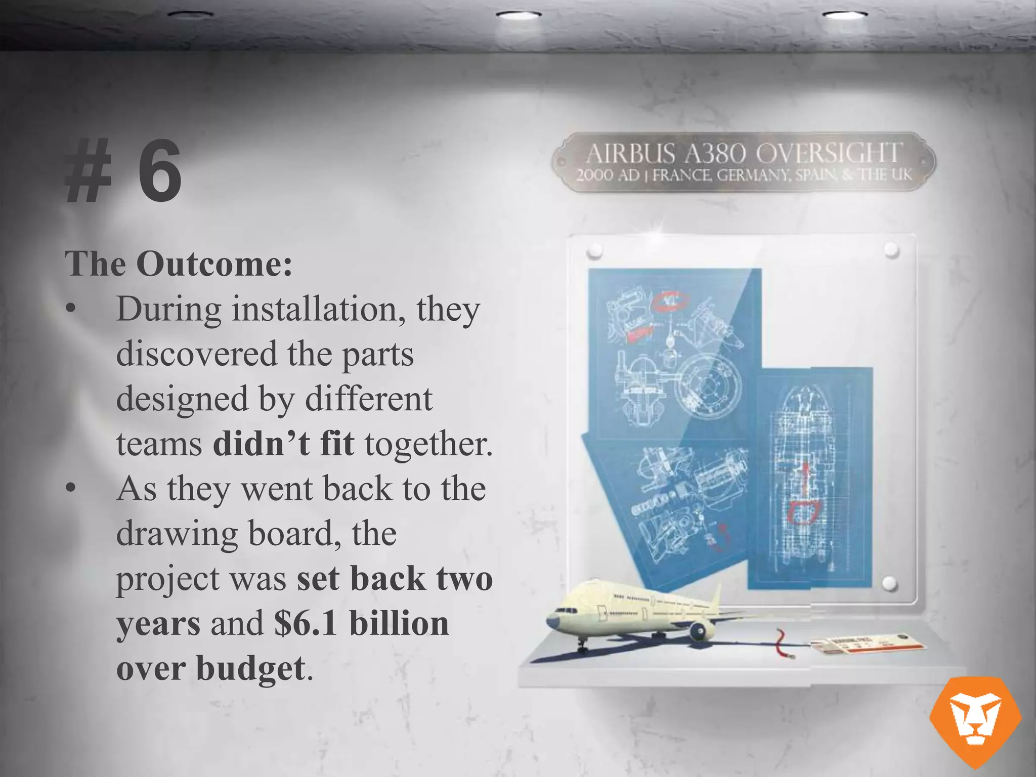 The Outcome:
• During installation, they
discovered the parts
designed by different
teams didn’t fit together.
• As they went back to the
drawing board, the
project was set back two
years and $6.1 billion
over budget.
# 6
 