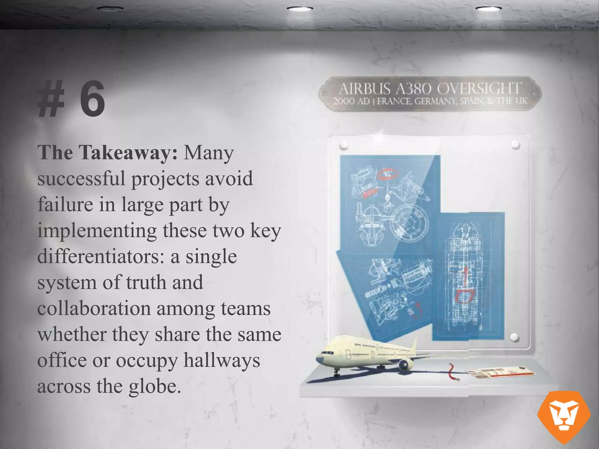 The Takeaway: Many
successful projects avoid
failure in large part by
implementing these two key
differentiators: a single
system of truth and
collaboration among teams
whether they share the same
office or occupy hallways
across the globe.
# 6
 
