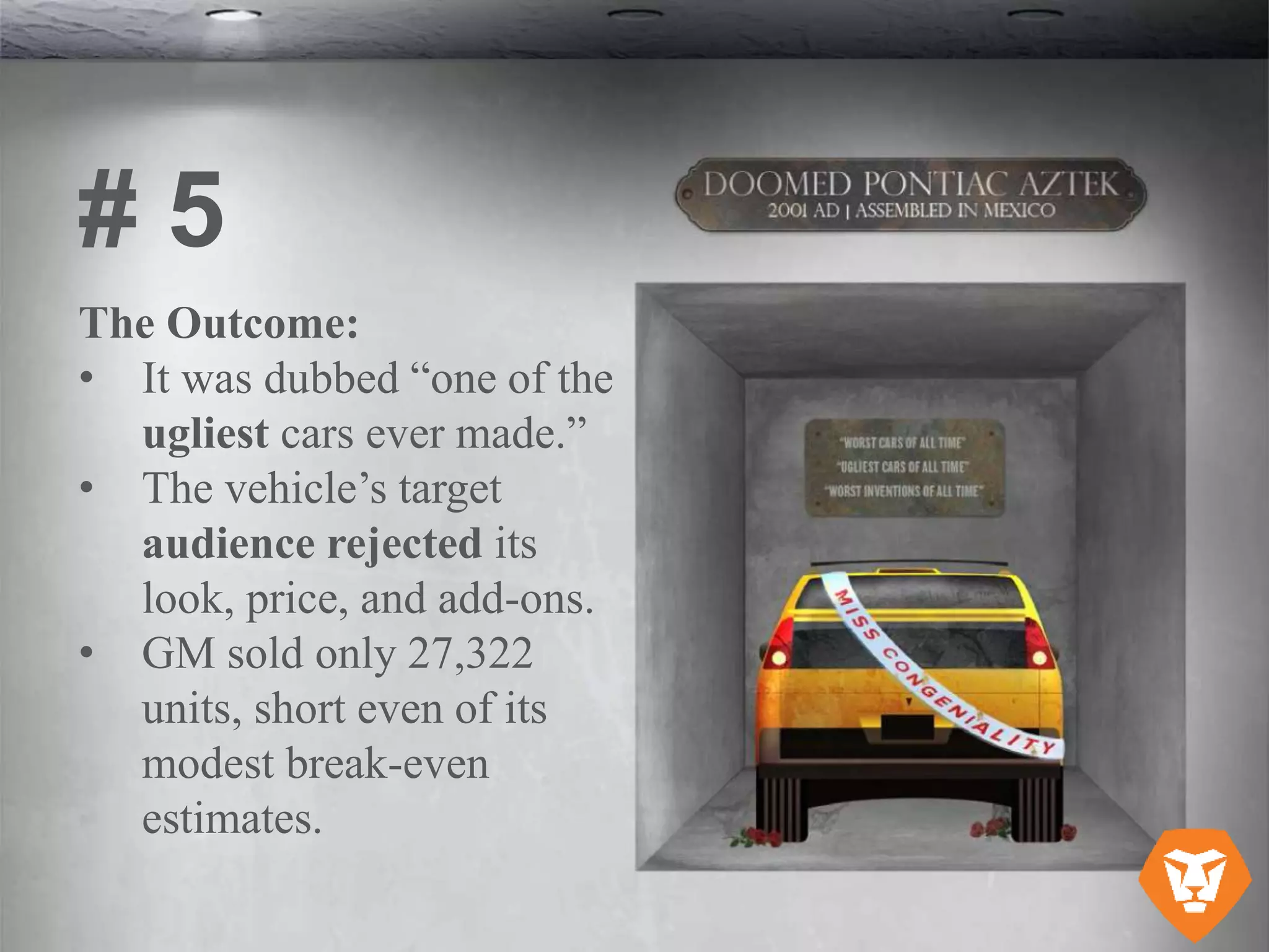 The Outcome:
• It was dubbed “one of the
ugliest cars ever made.”
• The vehicle’s target
audience rejected its
look, price, and add-ons.
• GM sold only 27,322
units, short even of its
modest break-even
estimates.
# 5
 