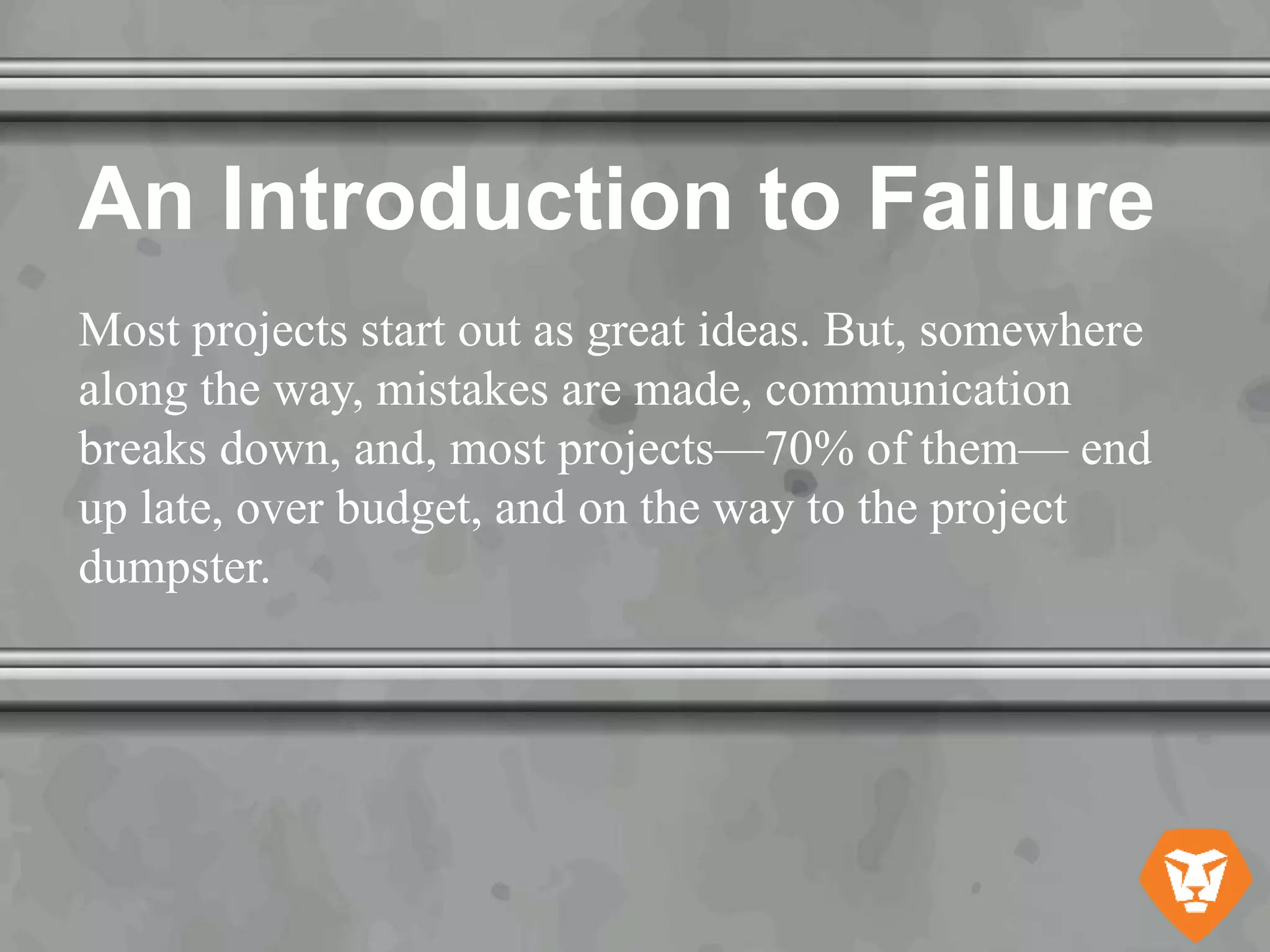 An Introduction to Failure
Most projects start out as great ideas. But, somewhere
along the way, mistakes are made, communication
breaks down, and, most projects—70% of them— end
up late, over budget, and on the way to the project
dumpster.
 