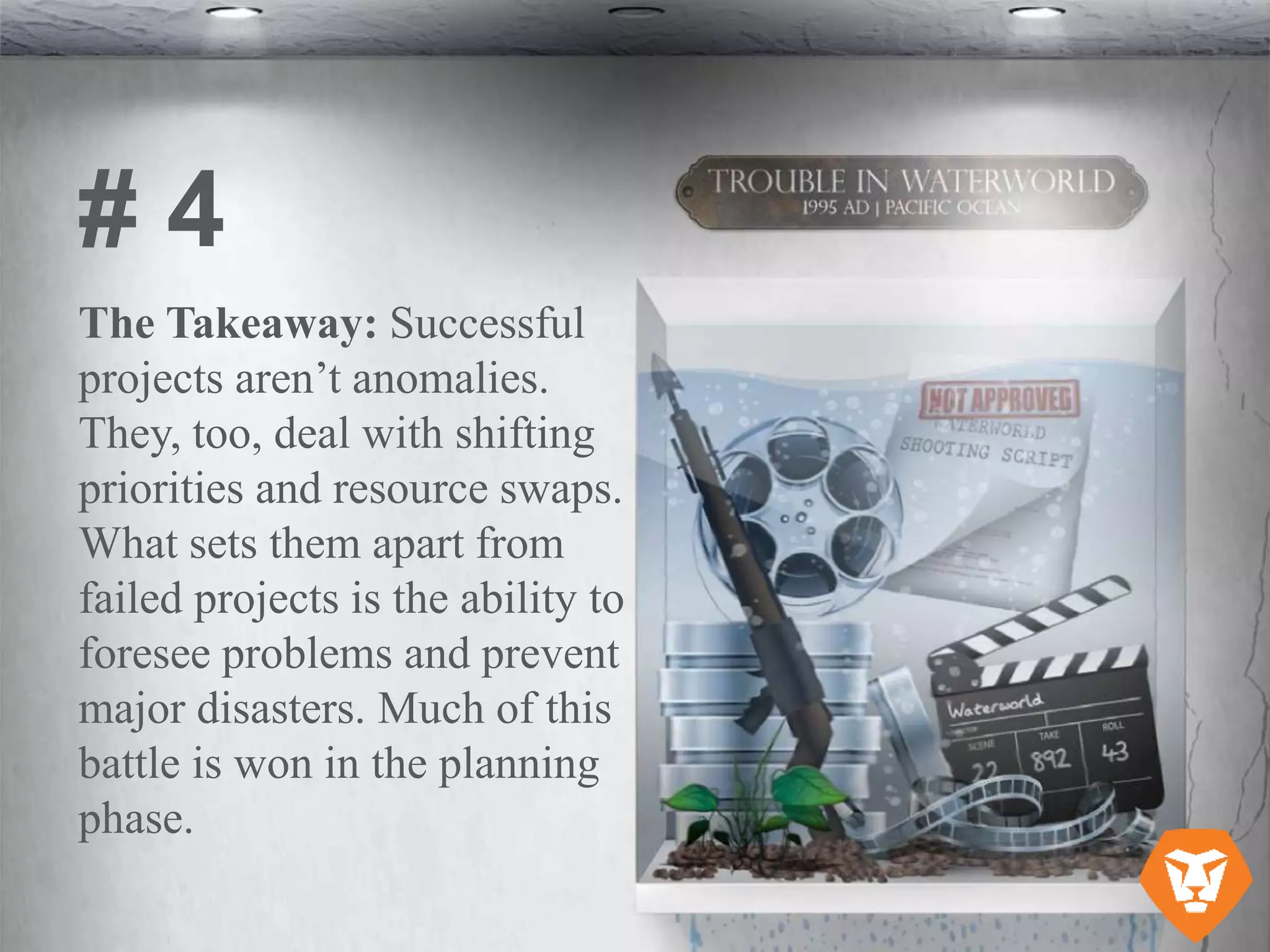 The Takeaway: Successful
projects aren’t anomalies.
They, too, deal with shifting
priorities and resource swaps.
What sets them apart from
failed projects is the ability to
foresee problems and prevent
major disasters. Much of this
battle is won in the planning
phase.
# 4
 